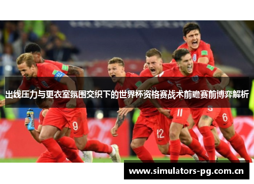 出线压力与更衣室氛围交织下的世界杯资格赛战术前瞻赛前博弈解析 出线压力与更衣室氛围交织下的世界杯资格赛战术前瞻赛前博弈解析